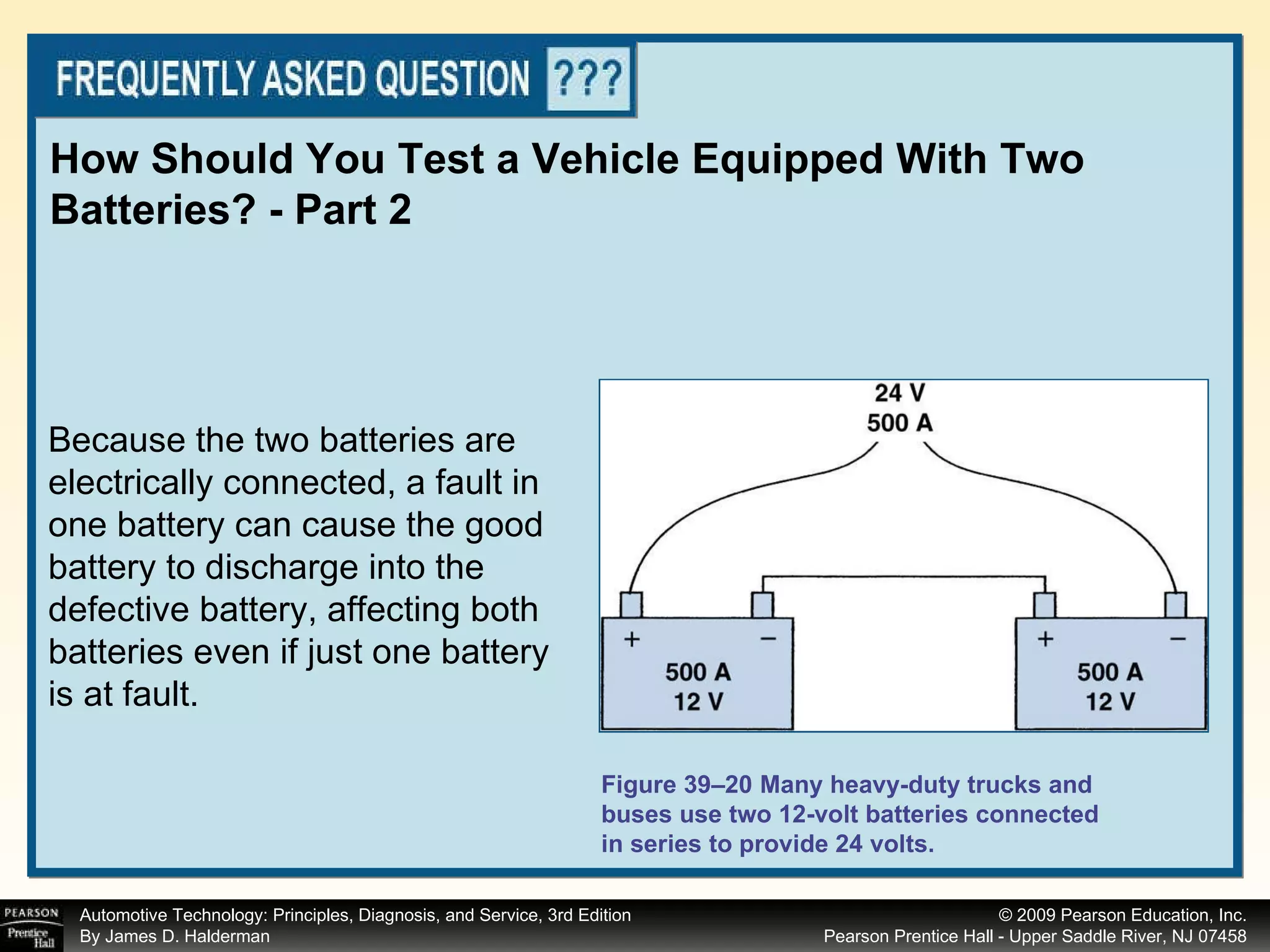 How Should You Test a Vehicle Equipped With Two Batteries? - Part 2 Figure 39–20 Many heavy-duty trucks and buses use two 12-volt batteries connected in series to provide 24 volts. Because the two batteries are electrically connected, a fault in one battery can cause the good battery to discharge into the defective battery, affecting both batteries even if just one battery is at fault. 