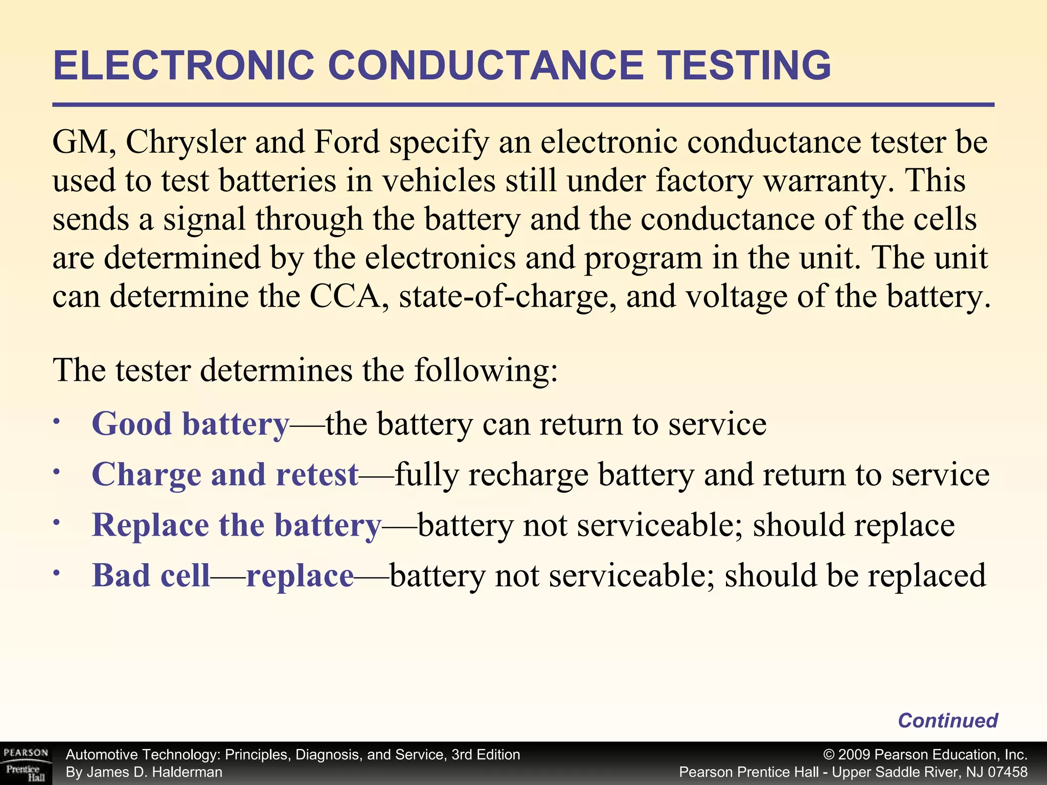 ELECTRONIC CONDUCTANCE TESTING GM, Chrysler and Ford specify an electronic conductance tester be used to test batteries in vehicles still under factory warranty. This  sends a signal through the battery and the conductance of the cells are determined by the electronics and program in the unit. The unit can determine the CCA, state-of-charge, and voltage of the battery.  Continued Good battery —the battery can return to service Charge and retest —fully recharge battery and return to service Replace the battery —battery not serviceable; should replace Bad cell — replace —battery not serviceable; should be replaced  The tester determines the following: 