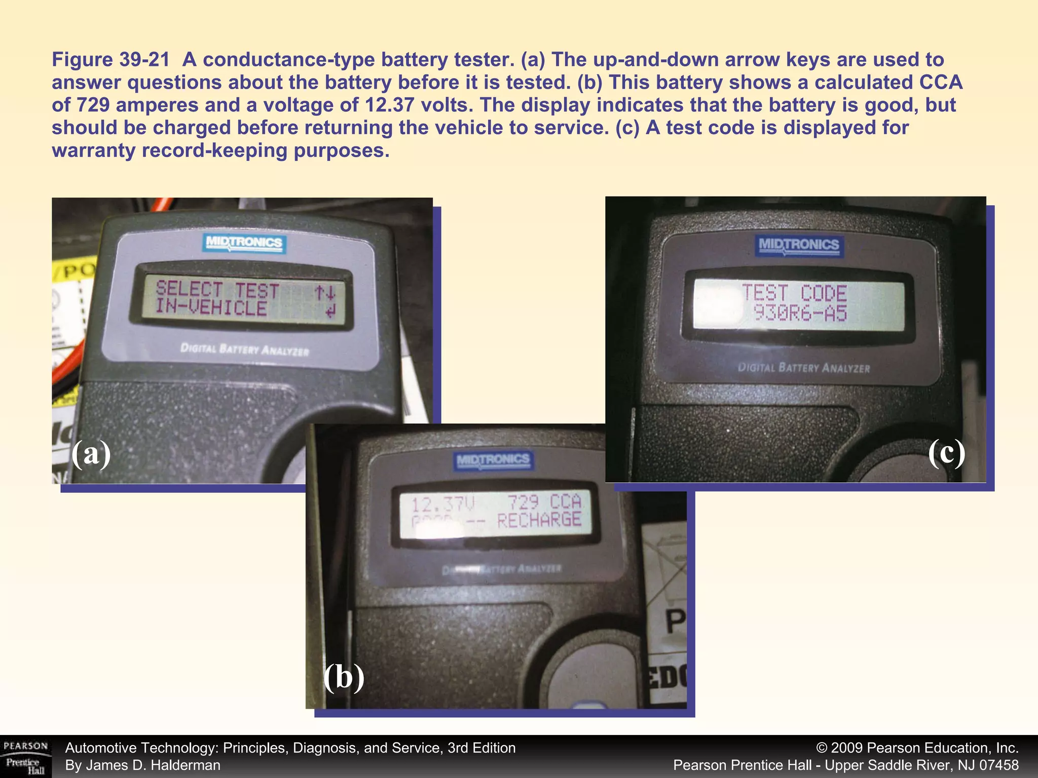 Figure 39-21  A conductance-type battery tester. (a) The up-and-down arrow keys are used to answer questions about the battery before it is tested. (b) This battery shows a calculated CCA of 729 amperes and a voltage of 12.37 volts. The display indicates that the battery is good, but should be charged before returning the vehicle to service. (c) A test code is displayed for warranty record-keeping purposes. (a) (b) (c) 