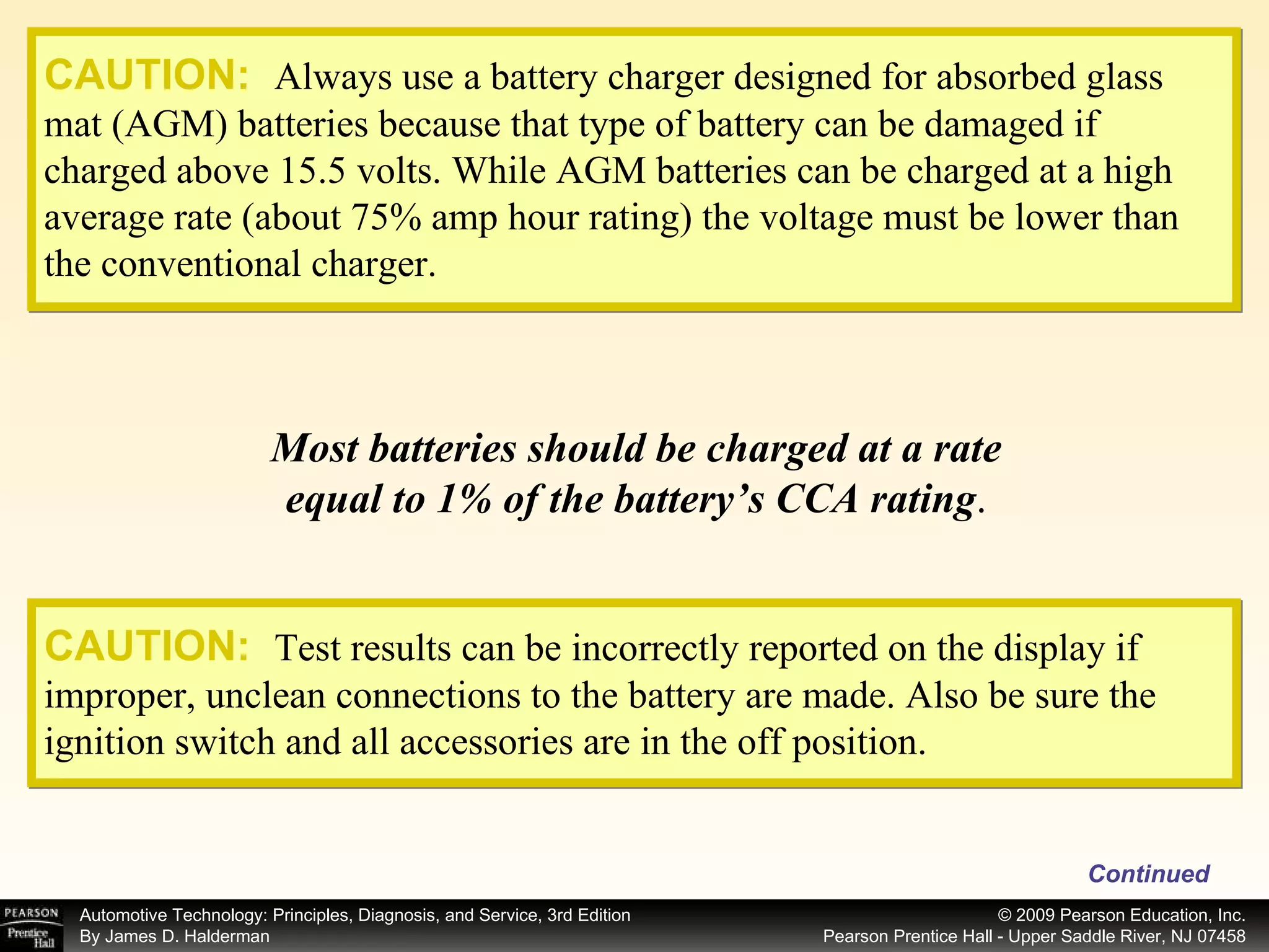CAUTION:   Always use a battery charger designed for absorbed glass mat (AGM) batteries because that type of battery can be damaged if charged above 15.5 volts. While AGM batteries can be charged at a high average rate (about 75% amp hour rating) the voltage must be lower than the conventional charger. Most batteries should be charged at a rate equal to 1% of the battery’s CCA rating . Continued CAUTION:   Test results can be incorrectly reported on the display if improper, unclean connections to the battery are made. Also be sure the ignition switch and all accessories are in the off position. 