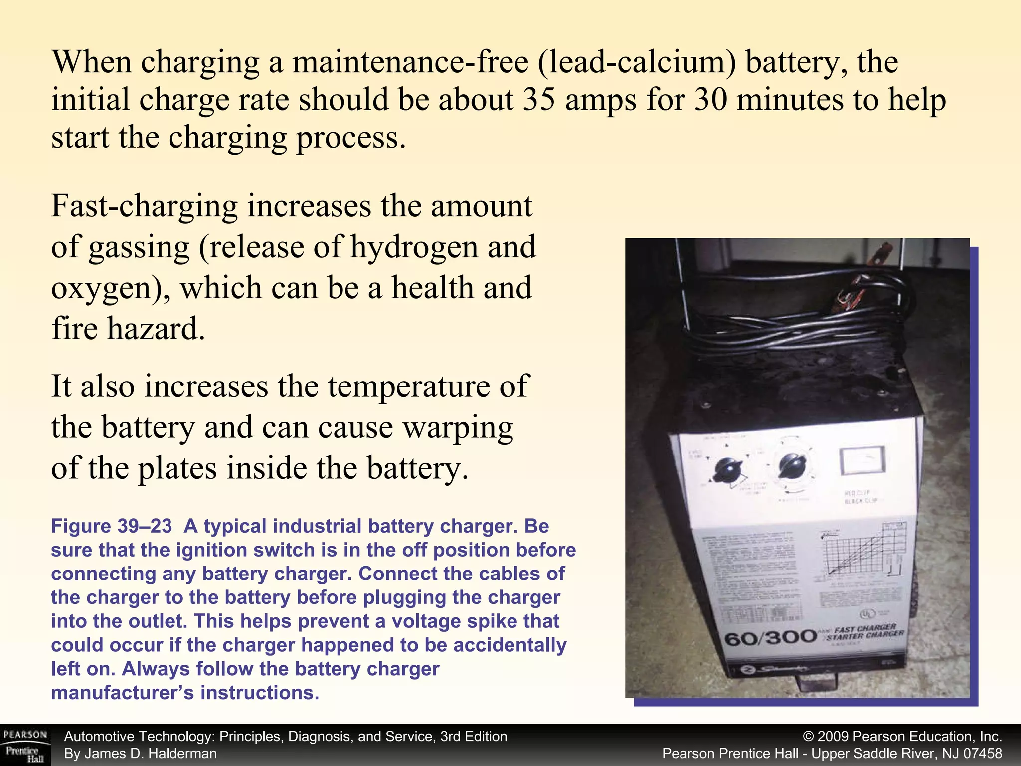 When charging a maintenance-free (lead-calcium) battery, the initial charge rate should be about 35 amps for 30 minutes to help start the charging process.  Figure 39–23  A typical industrial battery charger. Be sure that the ignition switch is in the off position before connecting any battery charger. Connect the cables of the charger to the battery before plugging the charger into the outlet. This helps prevent a voltage spike that could occur if the charger happened to be accidentally left on. Always follow the battery charger manufacturer’s instructions. It also increases the temperature of the battery and can cause warping of the plates inside the battery.  Fast-charging increases the amount of gassing (release of hydrogen and oxygen), which can be a health and fire hazard.  