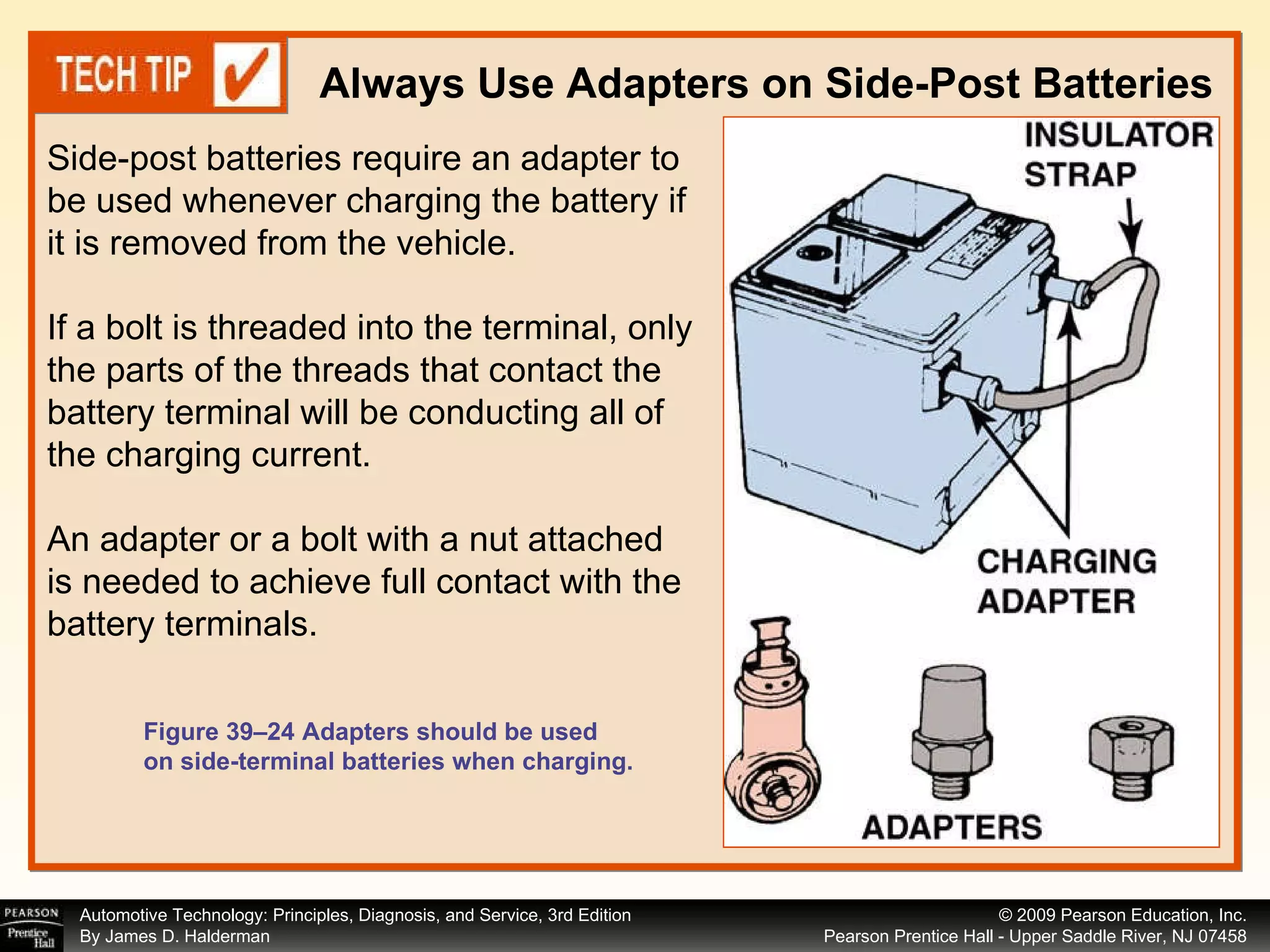 Always Use Adapters on Side-Post Batteries Figure 39–24 Adapters should be used on side-terminal batteries when charging. Side-post batteries require an adapter to be used whenever charging the battery if it is removed from the vehicle.  If a bolt is threaded into the terminal, only the parts of the threads that contact the battery terminal will be conducting all of the charging current.  An adapter or a bolt with a nut attached is needed to achieve full contact with the battery terminals.  