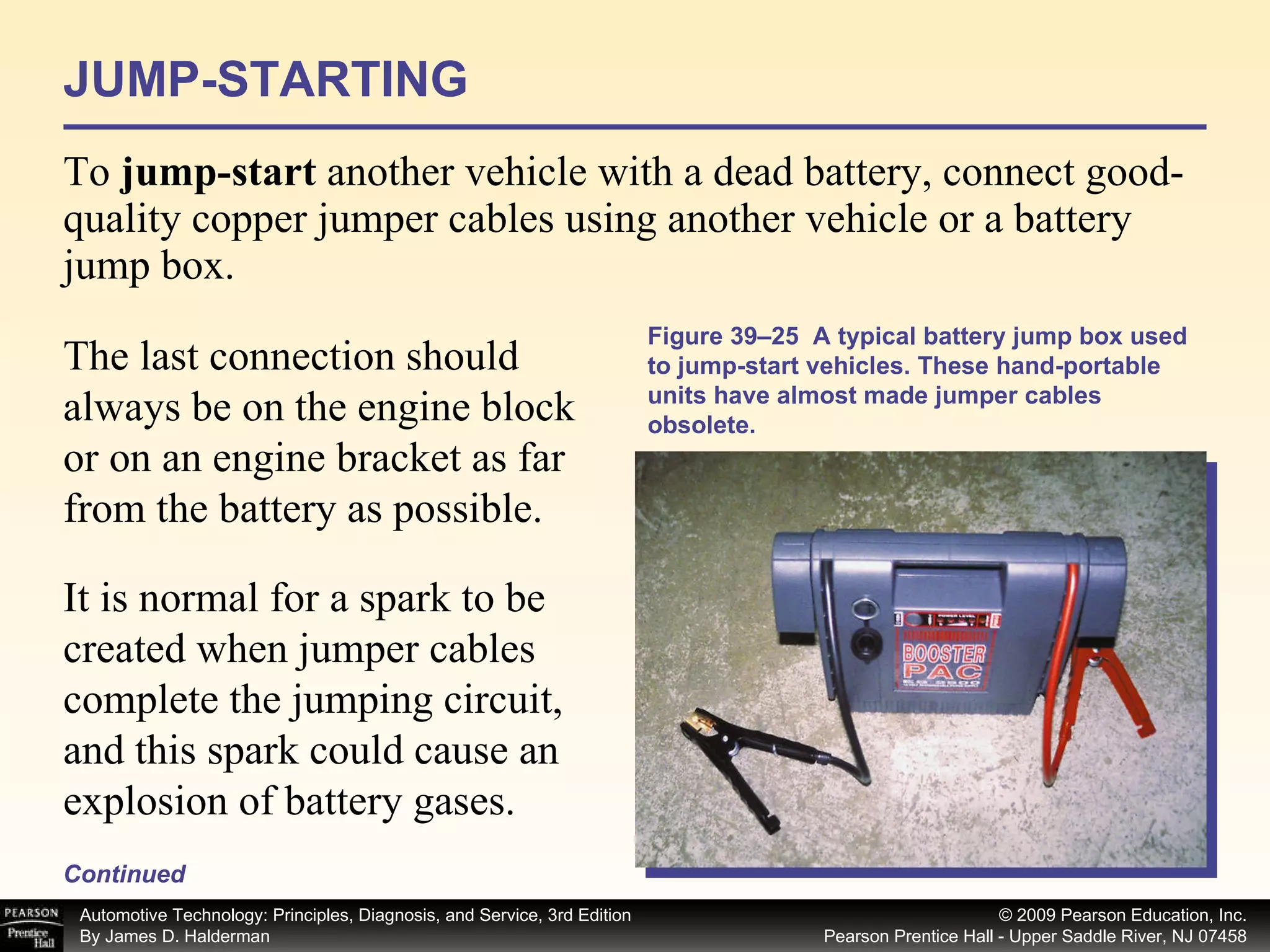 JUMP-STARTING To  jump-start  another vehicle with a dead battery, connect good-quality copper jumper cables using another vehicle or a battery jump box.  Continued Figure 39–25  A typical battery jump box used to jump-start vehicles. These hand-portable units have almost made jumper cables obsolete. The last connection should always be on the engine block or on an engine bracket as far from the battery as possible.  It is normal for a spark to be created when jumper cables complete the jumping circuit, and this spark could cause an explosion of battery gases. 