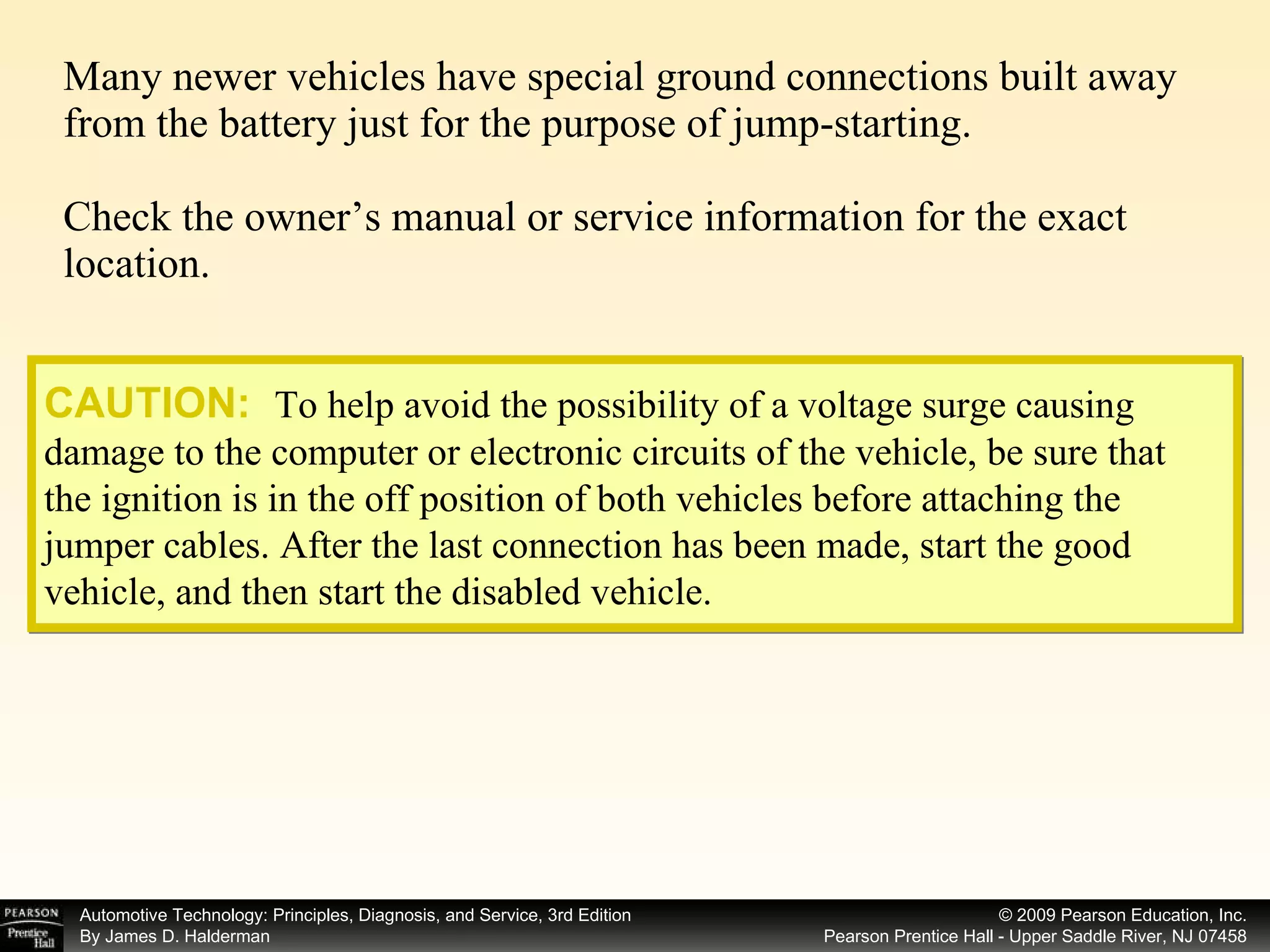 Many newer vehicles have special ground connections built away from the battery just for the purpose of jump-starting. Check the owner’s manual or service information for the exact location. CAUTION:   To help avoid the possibility of a voltage surge causing damage to the computer or electronic circuits of the vehicle, be sure that the ignition is in the off position of both vehicles before attaching the jumper cables. After the last connection has been made, start the good vehicle, and then start the disabled vehicle. 