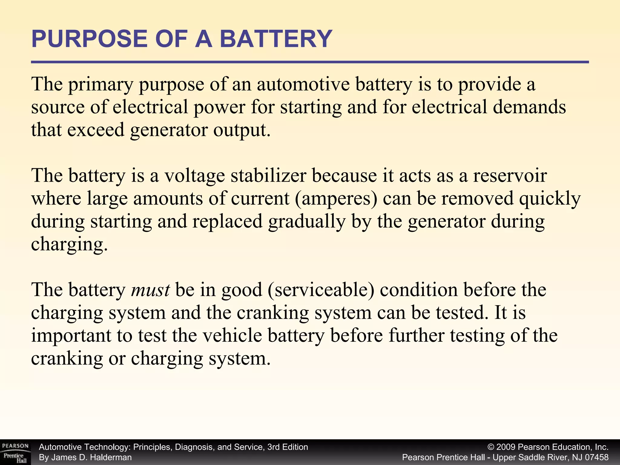 PURPOSE OF A BATTERY The primary purpose of an automotive battery is to provide a source of electrical power for starting and for electrical demands that exceed generator output.  The battery is a voltage stabilizer because it acts as a reservoir where large amounts of current (amperes) can be removed quickly during starting and replaced gradually by the generator during charging. The battery  must  be in good (serviceable) condition before the charging system and the cranking system can be tested. It is important to test the vehicle battery before further testing of the cranking or charging system. 