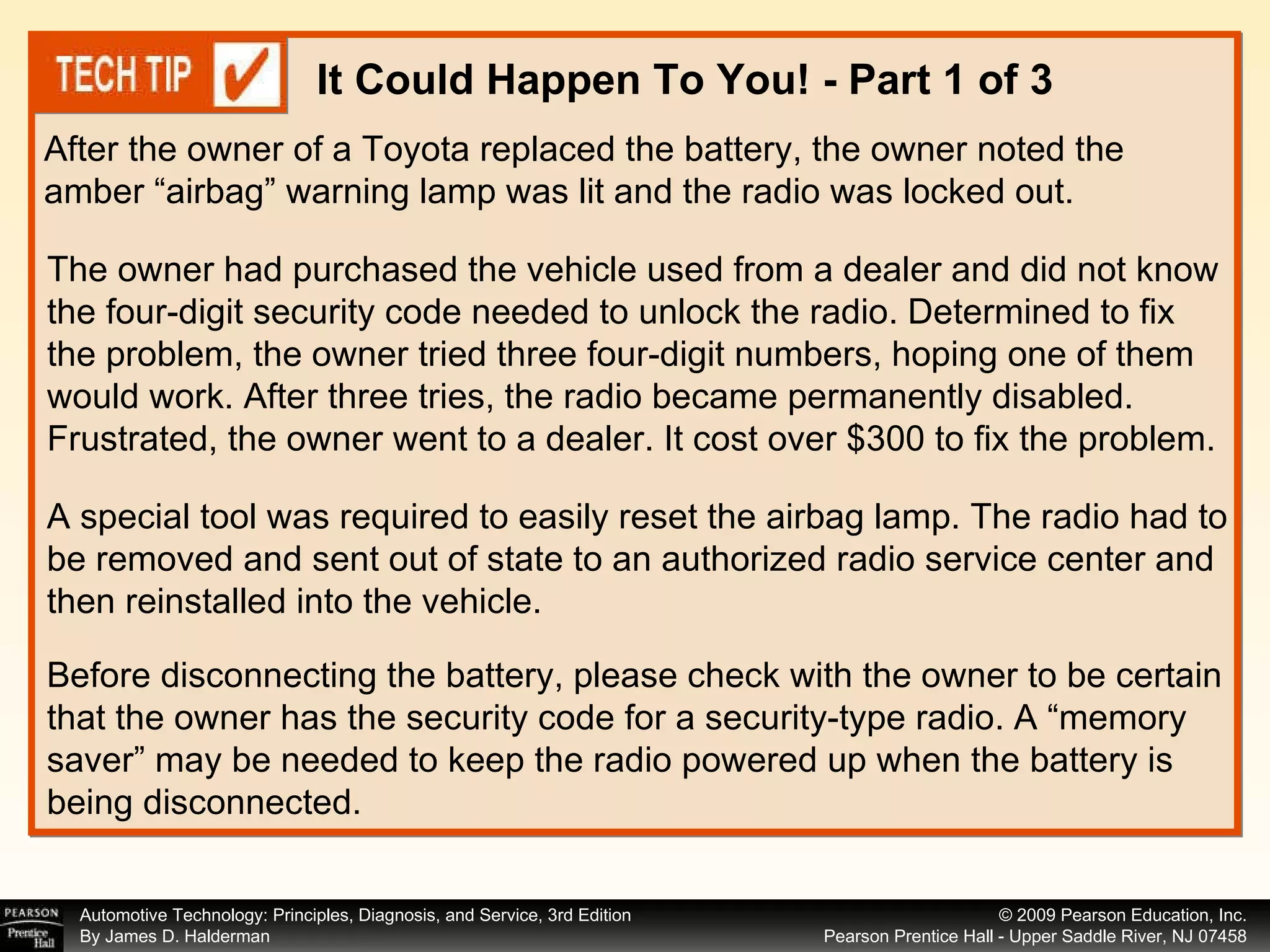 After the owner of a Toyota replaced the battery, the owner noted the amber “airbag” warning lamp was lit and the radio was locked out.  It Could Happen To You! - Part 1 of 3 The owner had purchased the vehicle used from a dealer and did not know the four-digit security code needed to unlock the radio. Determined to fix the problem, the owner tried three four-digit numbers, hoping one of them would work. After three tries, the radio became permanently disabled. Frustrated, the owner went to a dealer. It cost over $300 to fix the problem. A special tool was required to easily reset the airbag lamp. The radio had to be removed and sent out of state to an authorized radio service center and then reinstalled into the vehicle. Before disconnecting the battery, please check with the owner to be certain that the owner has the security code for a security-type radio. A “memory saver” may be needed to keep the radio powered up when the battery is being disconnected. 