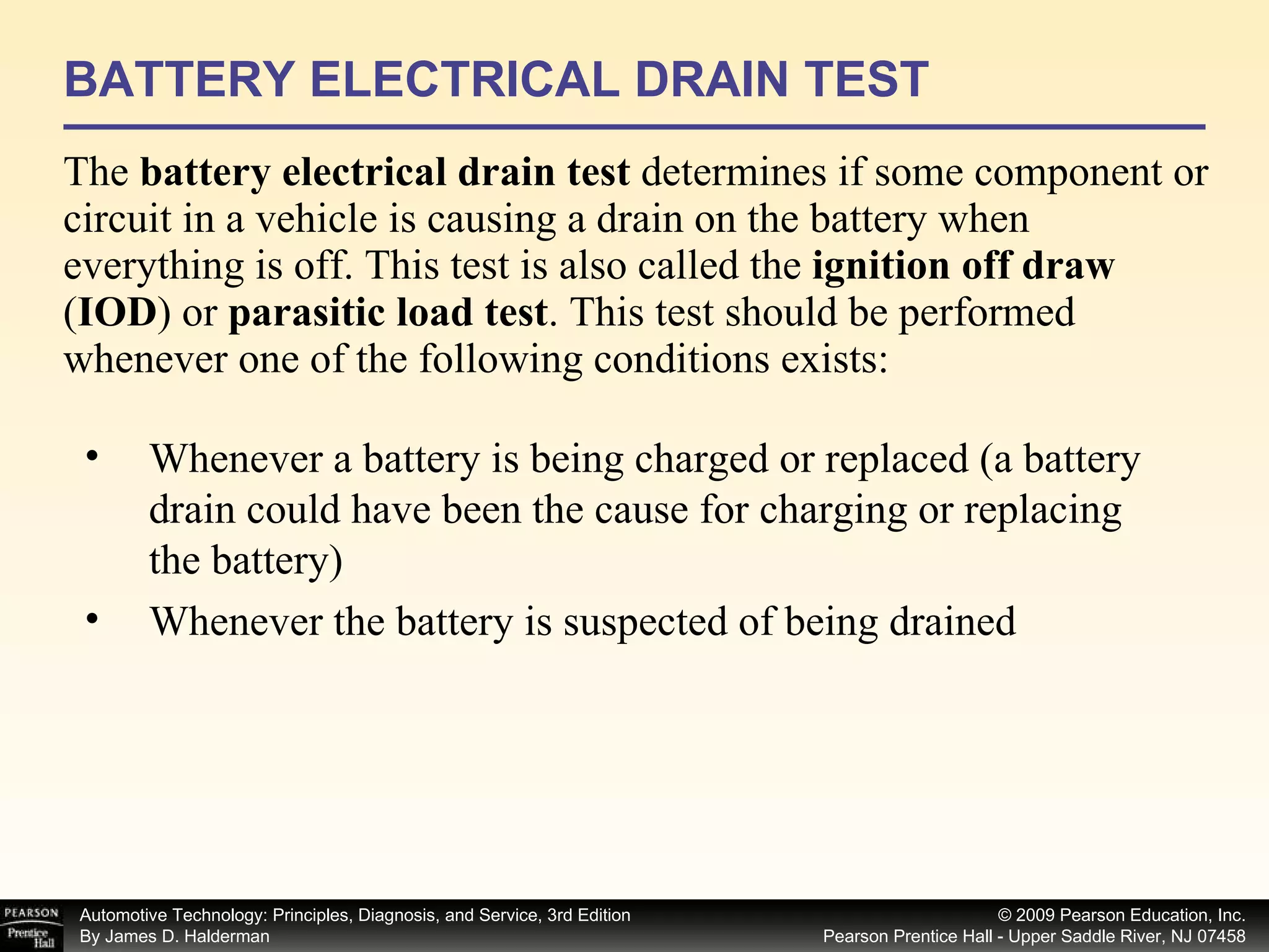 BATTERY ELECTRICAL DRAIN TEST The  battery electrical drain test  determines if some component or circuit in a vehicle is causing a drain on the battery when everything is off. This test is also called the  ignition off draw  ( IOD ) or  parasitic load test . This test should be performed whenever one of the following conditions exists: Whenever a battery is being charged or replaced (a battery drain could have been the cause for charging or replacing the battery) Whenever the battery is suspected of being drained  