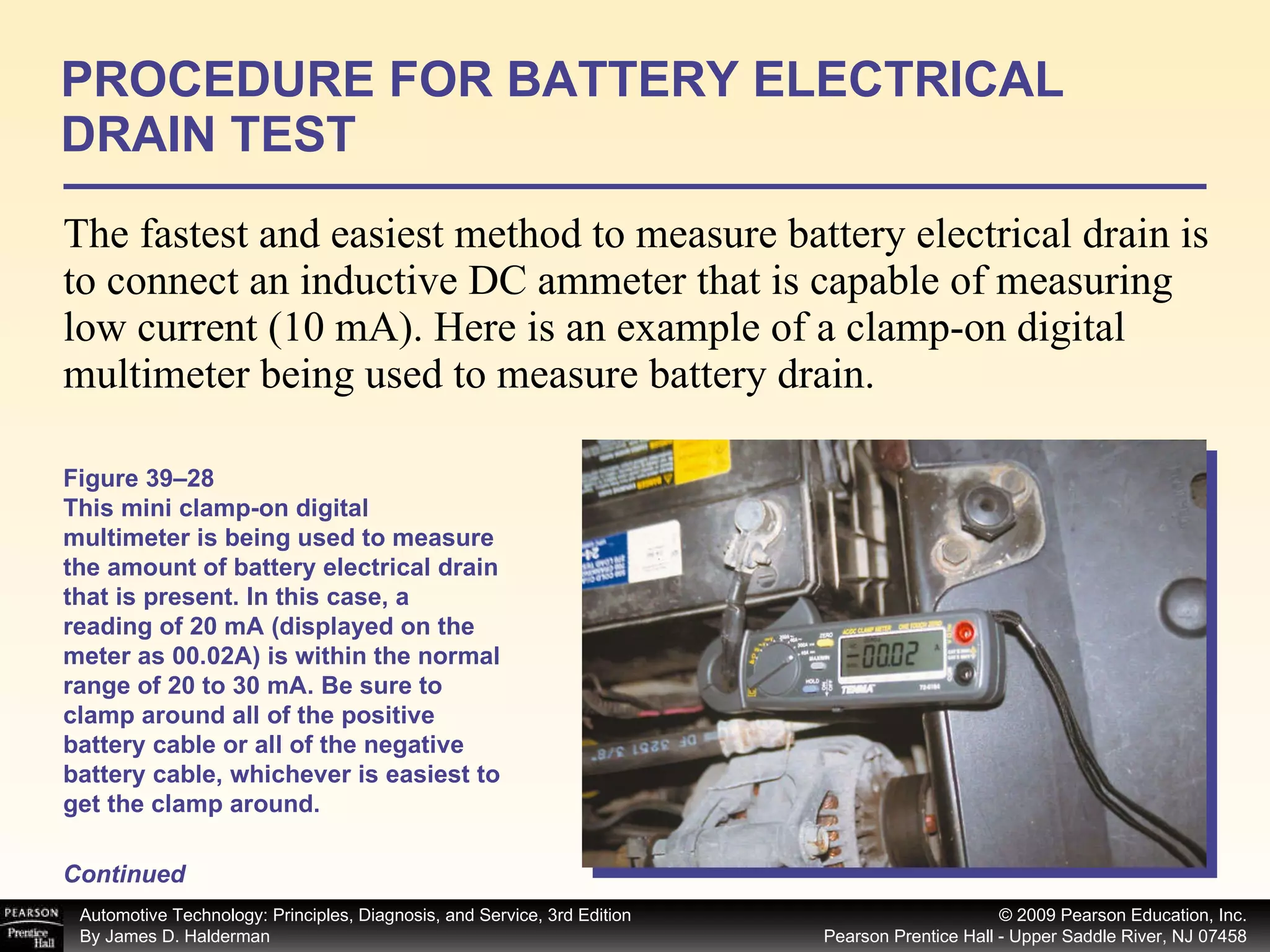 The fastest and easiest method to measure battery electrical drain is to connect an inductive DC ammeter that is capable of measuring low current (10 mA). Here is an example of a clamp-on digital multimeter being used to measure battery drain.  PROCEDURE FOR BATTERY ELECTRICAL DRAIN TEST Continued Figure 39–28 This mini clamp-on digital multimeter is being used to measure the amount of battery electrical drain that is present. In this case, a reading of 20 mA (displayed on the meter as 00.02A) is within the normal range of 20 to 30 mA. Be sure to clamp around all of the positive battery cable or all of the negative battery cable, whichever is easiest to get the clamp around. 