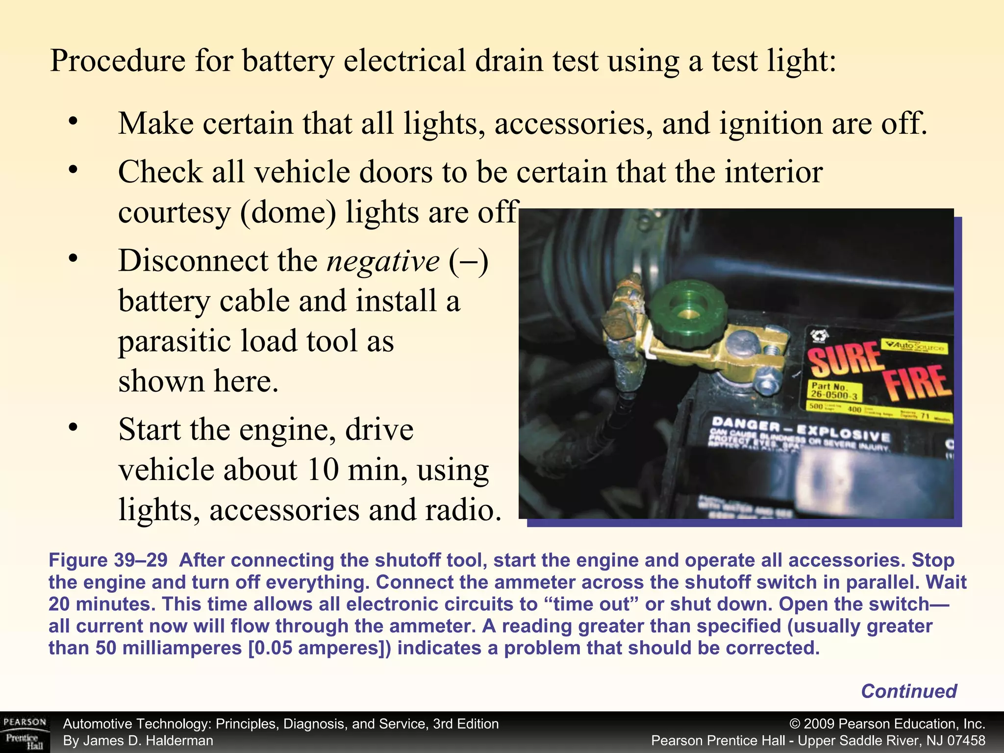 Procedure for battery electrical drain test using a test light: Figure 39–29  After connecting the shutoff tool, start the engine and operate all accessories. Stop the engine and turn off everything. Connect the ammeter across the shutoff switch in parallel. Wait 20 minutes. This time allows all electronic circuits to “time out” or shut down. Open the switch—all current now will flow through the ammeter. A reading greater than specified (usually greater than 50 milliamperes [0.05 amperes]) indicates a problem that should be corrected. Make certain that all lights, accessories, and ignition are off. Check all vehicle doors to be certain that the interior courtesy (dome) lights are off. Disconnect the  negative  (  ) battery cable and install a parasitic load tool as shown here. Start the engine, drive vehicle about 10 min, using lights, accessories and radio. Continued 