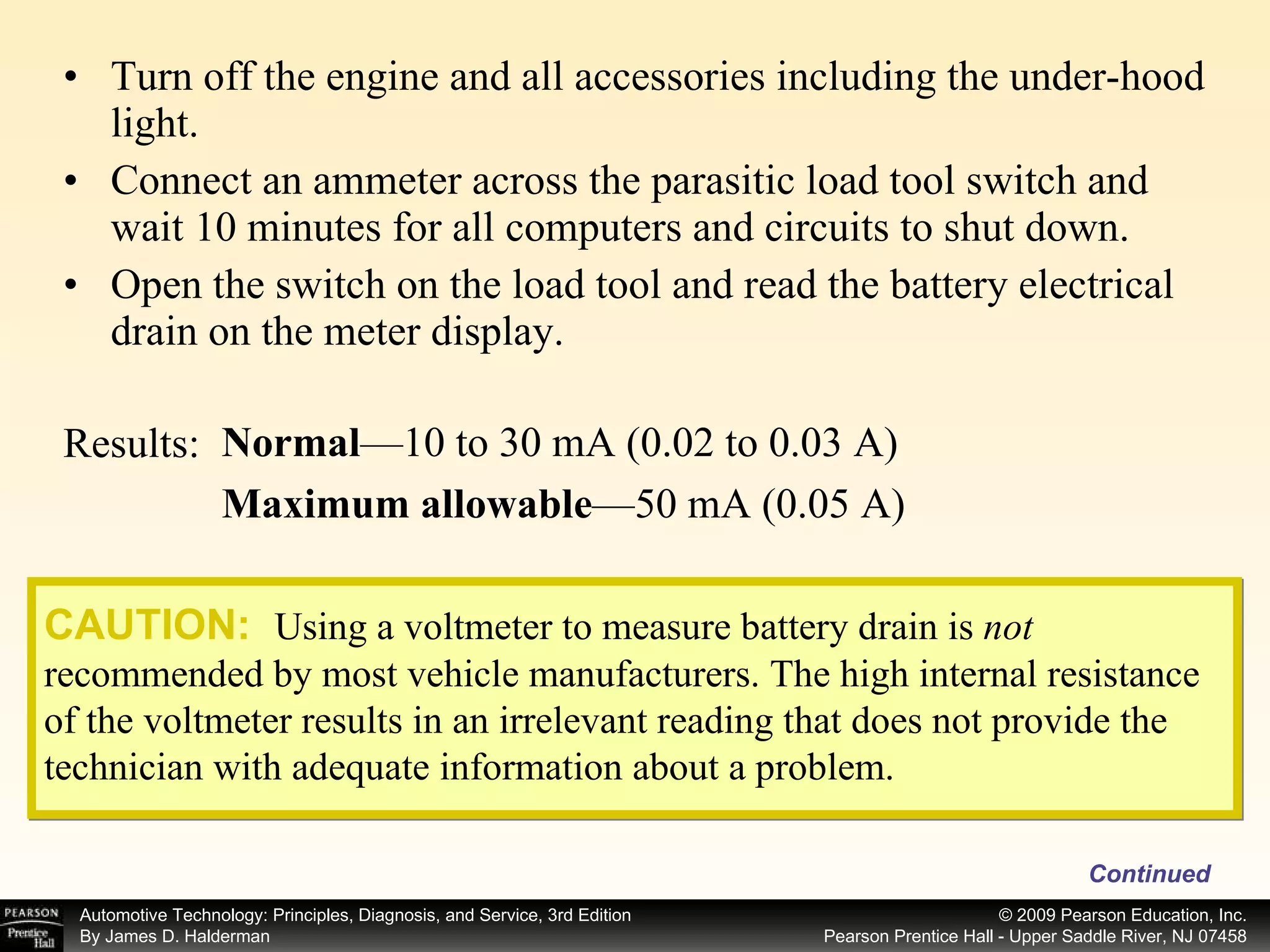 Turn off the engine and all accessories including the under-hood light. Connect an ammeter across the parasitic load tool switch and wait 10 minutes for all computers and circuits to shut down. Open the switch on the load tool and read the battery electrical drain on the meter display. Continued Normal —10 to 30 mA (0.02 to 0.03 A) Maximum allowable —50 mA (0.05 A) Results: CAUTION:   Using a voltmeter to measure battery drain is  not  recommended by most vehicle manufacturers. The high internal resistance of the voltmeter results in an irrelevant reading that does not provide the technician with adequate information about a problem. 