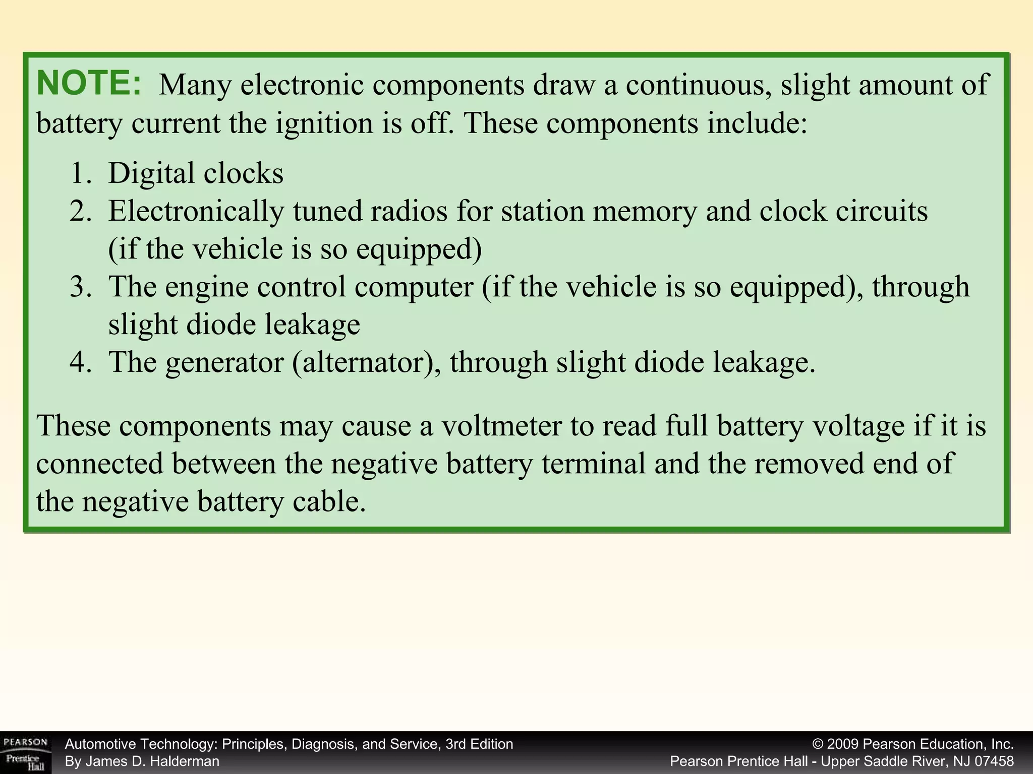 NOTE:   Many electronic components draw a continuous, slight amount of battery current the ignition is off. These components include: These components may cause a voltmeter to read full battery voltage if it is connected between the negative battery terminal and the removed end of the negative battery cable. Digital clocks Electronically tuned radios for station memory and clock circuits  (if the vehicle is so equipped) The engine control computer (if the vehicle is so equipped), through slight diode leakage The generator (alternator), through slight diode leakage.  