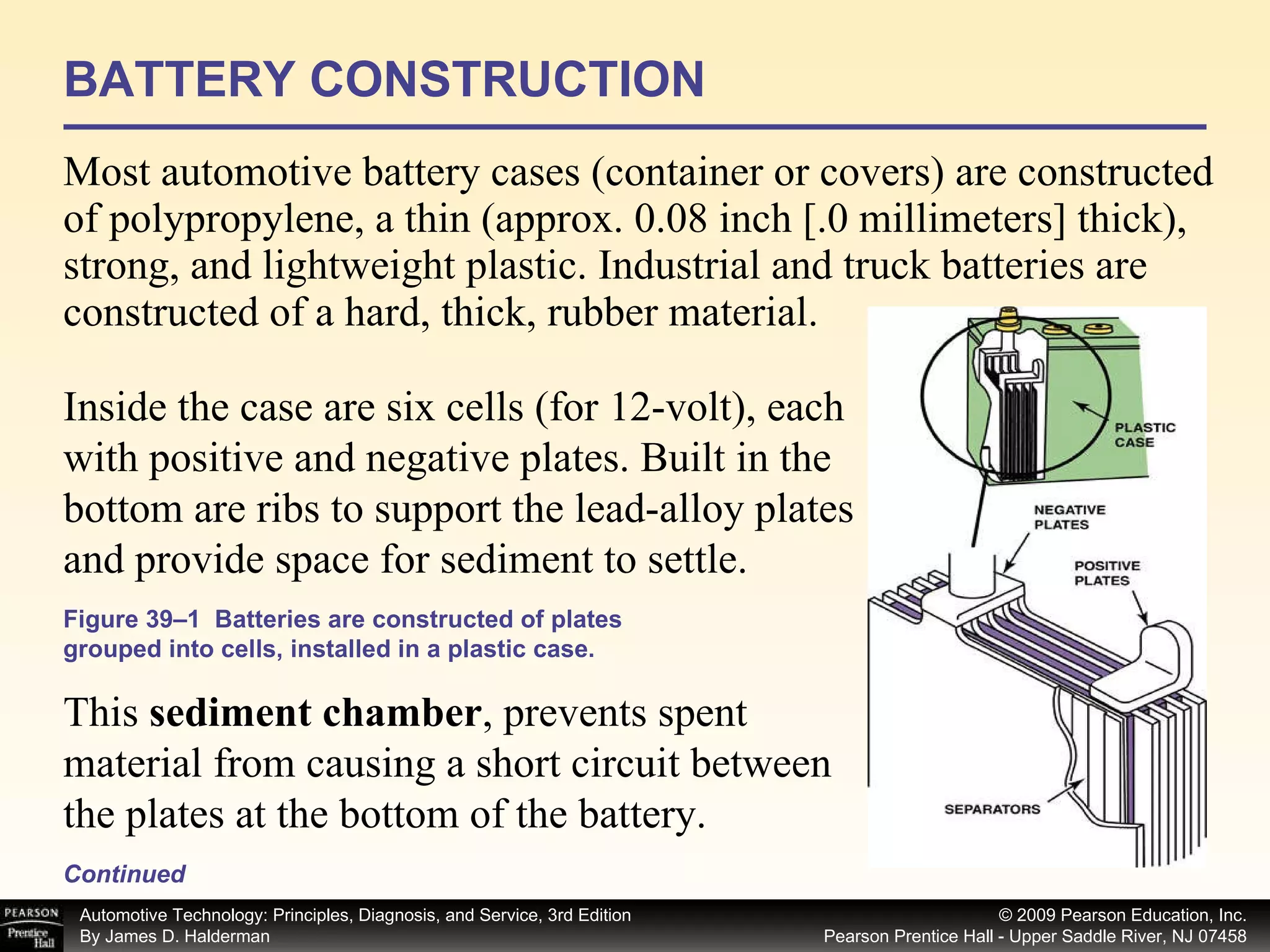 BATTERY CONSTRUCTION Most automotive battery cases (container or covers) are constructed of polypropylene, a thin (approx. 0.08 inch [.0 millimeters] thick), strong, and lightweight plastic. Industrial and truck batteries are constructed of a hard, thick, rubber material. Continued Inside the case are six cells (for 12-volt), each with positive and negative plates. Built in the bottom are ribs to support the lead-alloy plates and provide space for sediment to settle.  This  sediment chamber , prevents spent material from causing a short circuit between the plates at the bottom of the battery.  Figure 39–1  Batteries are constructed of plates grouped into cells, installed in a plastic case. 