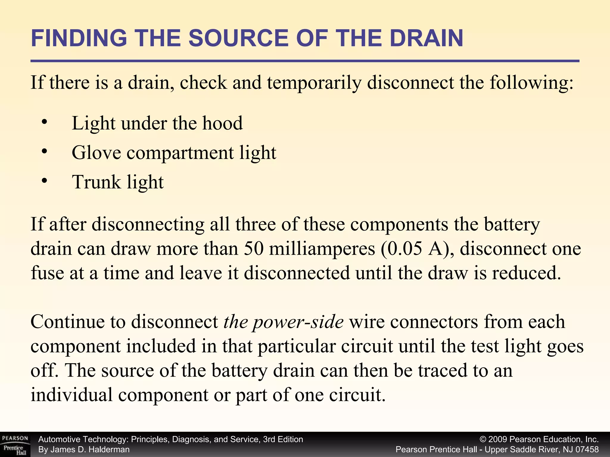 FINDING THE SOURCE OF THE DRAIN If there is a drain, check and temporarily disconnect the following: Light under the hood Glove compartment light Trunk light If after disconnecting all three of these components the battery drain can draw more than 50 milliamperes (0.05 A), disconnect one fuse at a time and leave it disconnected until the draw is reduced. Continue to disconnect  the power-side  wire connectors from each component included in that particular circuit until the test light goes off. The source of the battery drain can then be traced to an individual component or part of one circuit. 