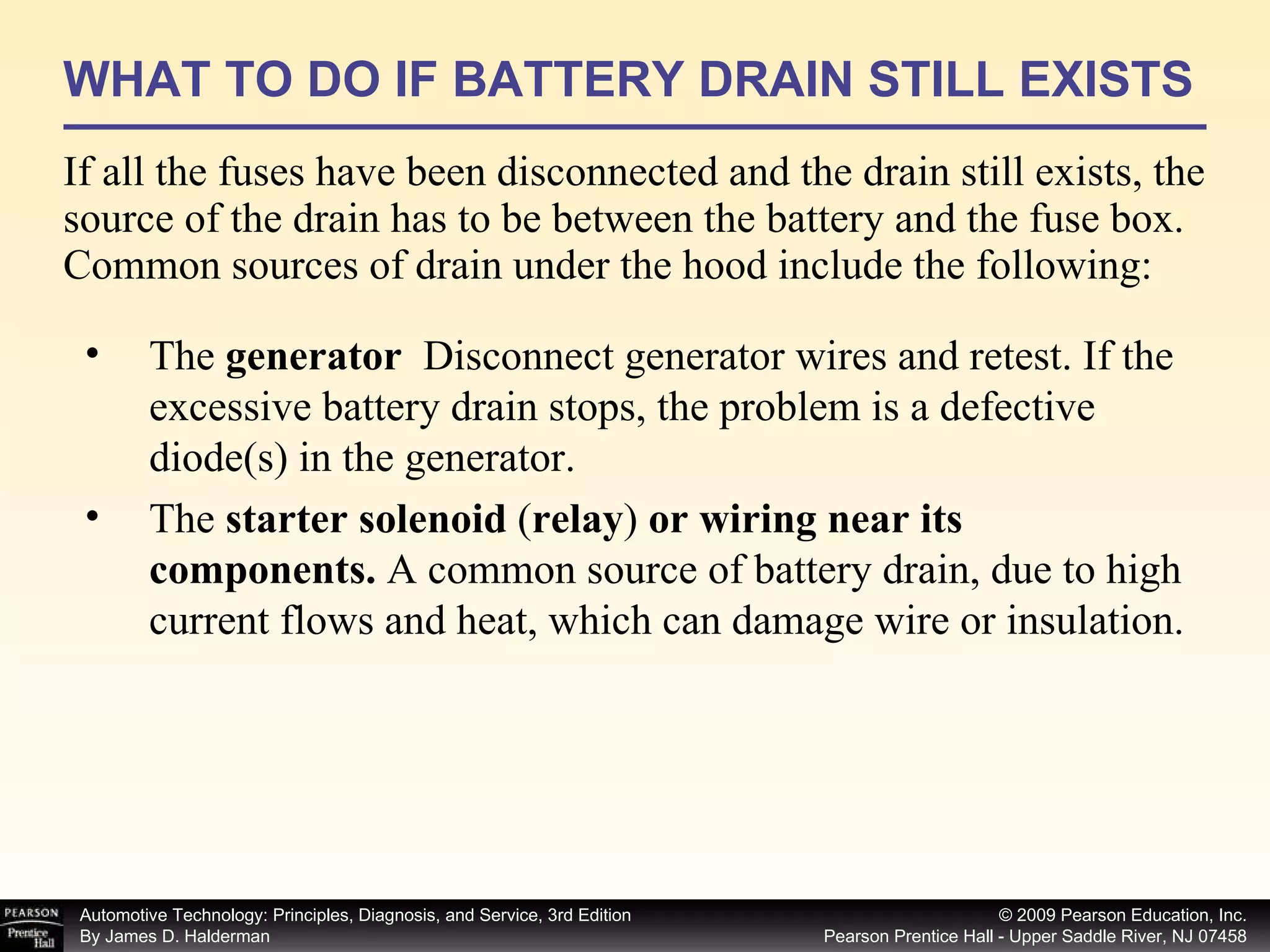 WHAT TO DO IF BATTERY DRAIN STILL EXISTS If all the fuses have been disconnected and the drain still exists, the source of the drain has to be between the battery and the fuse box. Common sources of drain under the hood include the following: The  generator  Disconnect generator wires and retest. If the excessive battery drain stops, the problem is a defective diode(s) in the generator. The  starter solenoid  ( relay )  or wiring near its components.  A common source of battery drain, due to high current flows and heat, which can damage wire or insulation. 