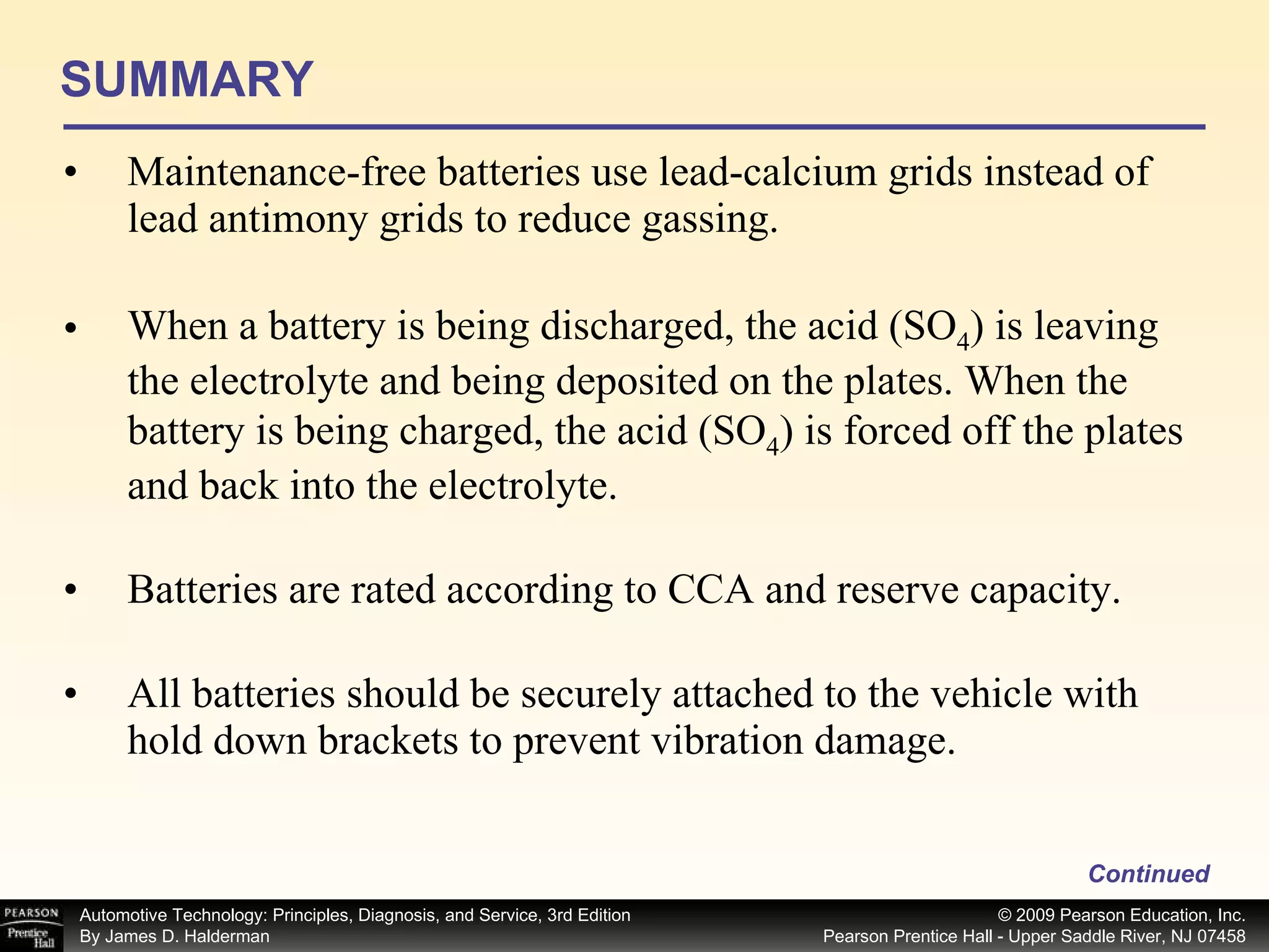 SUMMARY Maintenance-free batteries use lead-calcium grids instead of lead antimony grids to reduce gassing. When a battery is being discharged, the acid (SO 4 ) is leaving the electrolyte and being deposited on the plates. When the battery is being charged, the acid (SO 4 ) is forced off the plates and back into the electrolyte. Batteries are rated according to CCA and reserve capacity. All batteries should be securely attached to the vehicle with hold down brackets to prevent vibration damage. Continued 