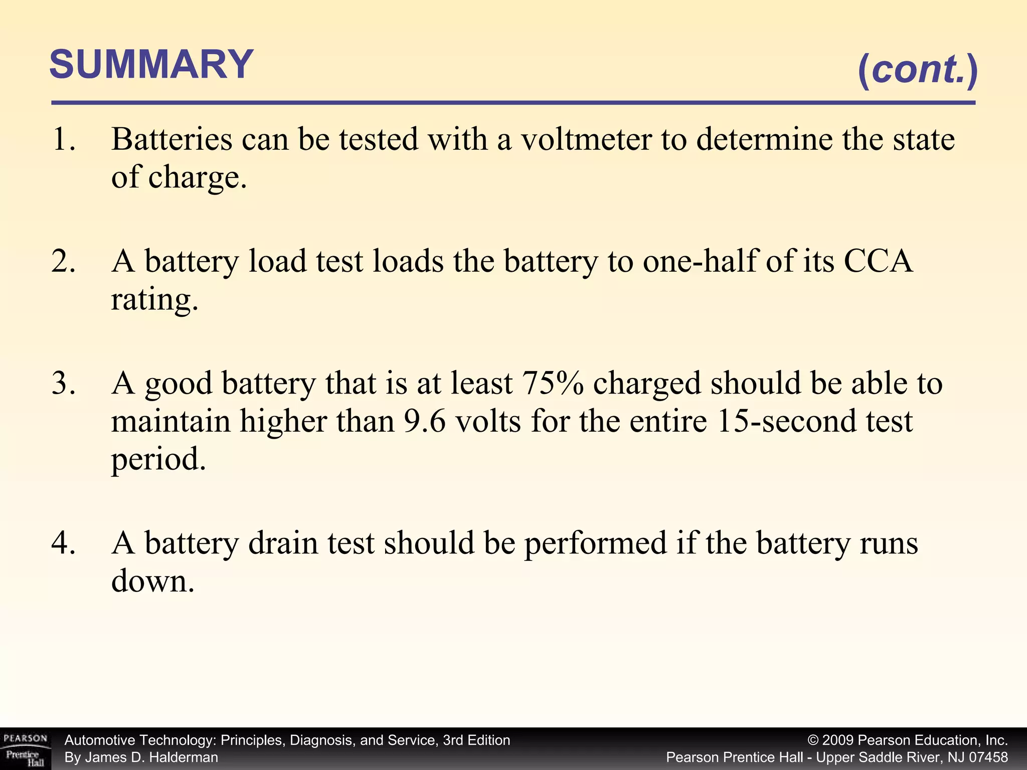 SUMMARY Batteries can be tested with a voltmeter to determine the state of charge. A battery load test loads the battery to one-half of its CCA rating. A good battery that is at least 75% charged should be able to maintain higher than 9.6 volts for the entire 15-second test period. A battery drain test should be performed if the battery runs down. ( cont. ) 