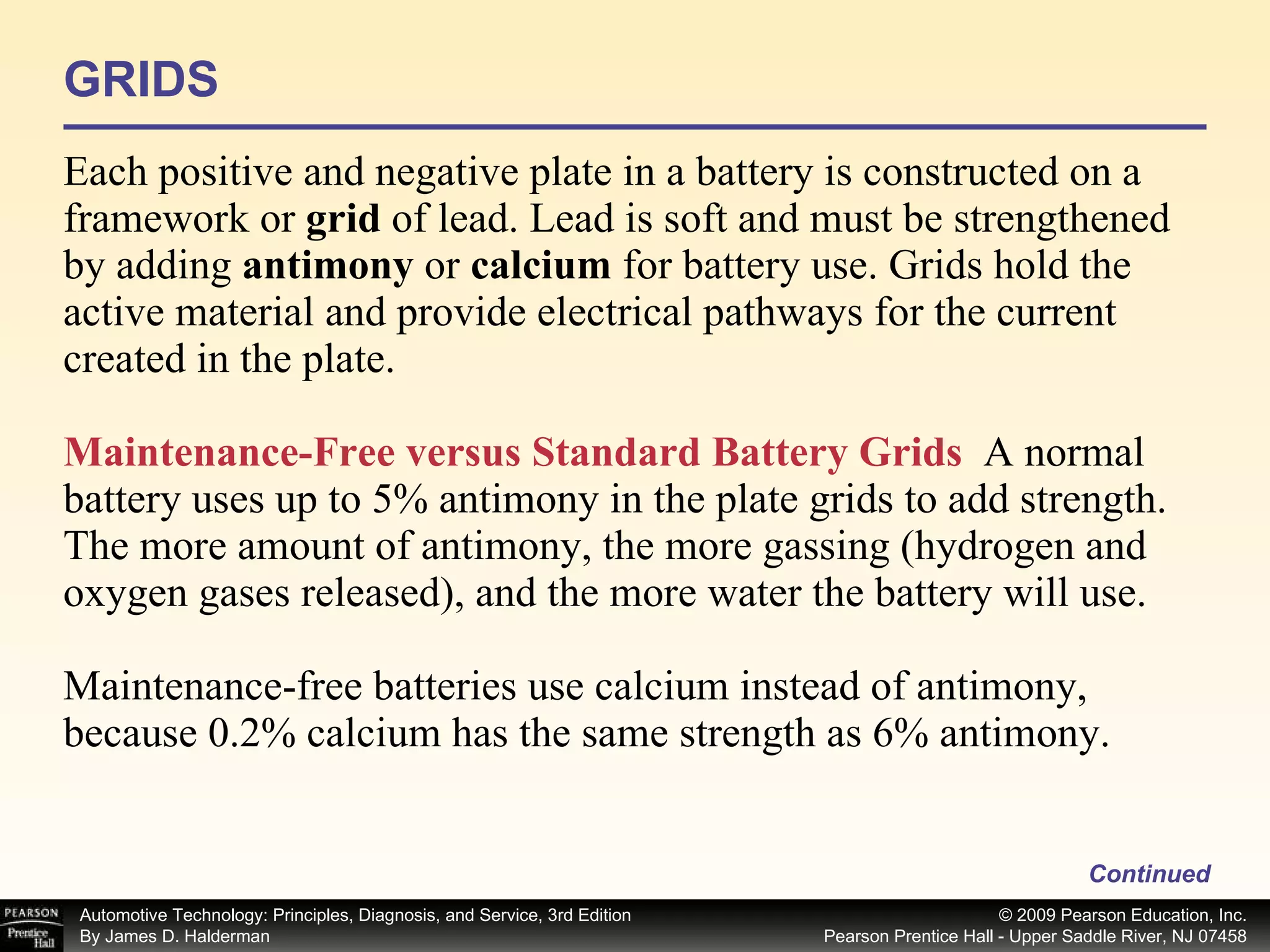GRIDS Each positive and negative plate in a battery is constructed on a framework or  grid  of lead. Lead is soft and must be strengthened by adding  antimony  or  calcium  for battery use. Grids hold the active material and provide electrical pathways for the current created in the plate. Maintenance-Free versus Standard Battery Grids   A normal battery uses up to 5% antimony in the plate grids to add strength. The more amount of antimony, the more gassing (hydrogen and oxygen gases released), and the more water the battery will use. Maintenance-free batteries use calcium instead of antimony, because 0.2% calcium has the same strength as 6% antimony.  Continued 