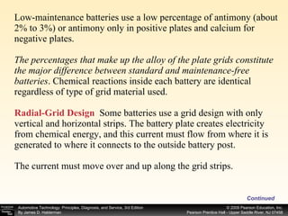 Low-maintenance batteries use a low percentage of antimony (about 2% to 3%) or antimony only in positive plates and calcium for negative plates. The percentages that make up the alloy of the plate grids constitute the major difference between standard and maintenance-free batteries . Chemical reactions inside each battery are identical regardless of type of grid material used. Radial-Grid Design   Some batteries use a grid design with only vertical and horizontal strips. The battery plate creates electricity from chemical energy, and this current must flow from where it is generated to where it connects to the outside battery post. The current must move over and up along the grid strips. Continued 
