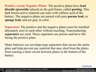 Positive versus Negative Plates   The positive plates have  lead dioxide  ( peroxide )   placed on the grid frame, called  pasting . This dark brown active material can react with sulfuric acid of the battery. The negative plates are pasted with pure  porous lead , or  sponge lead , and are gray in color. Separators  The positive and the negative plates must be installed alternately next to each other without touching. Nonconducting  separators  are used. These separators are porous and have ribs facing the positive plate. Many batteries use envelope-type separators that encase the entire plate and help prevent any material that may shed from the plates from causing a short circuit between plates at the bottom of the battery Continued 