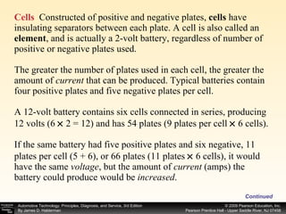 Cells   Constructed of positive and negative plates,  cells  have insulating separators between each plate. A cell is also called an  element , and is actually a 2-volt battery, regardless of number of positive or negative plates used. The greater the number of plates used in each cell, the greater the amount of  current  that can be produced. Typical batteries contain four positive plates and five negative plates per cell. A 12-volt battery contains six cells connected in series, producing 12 volts (6    2 = 12) and has 54 plates (9 plates per cell    6 cells). If the same battery had five positive plates and six negative, 11 plates per cell (5 + 6), or 66 plates (11 plates    6 cells), it would have the same  voltage , but the amount of  current  (amps) the battery could produce would be  increased .  Continued 