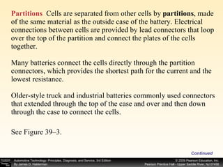 Partitions   Cells are separated from other cells by  partitions ,   made of the same material as the outside case of the battery. Electrical connections between cells are provided by lead connectors that loop over the top of the partition and connect the plates of the cells together. Many batteries connect the cells directly through the partition connectors, which provides the shortest path for the current and the lowest resistance.  Older-style truck and industrial batteries commonly used connectors that extended through the top of the case and over and then down through the case to connect the cells. See Figure 39–3.  Continued 