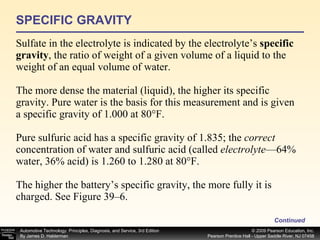 SPECIFIC GRAVITY Sulfate in the electrolyte is indicated by the electrolyte’s  specific gravity , the ratio of weight of a given volume of a liquid to the weight of an equal volume of water. The more dense the material (liquid), the higher its specific gravity. Pure water is the basis for this measurement and is given a specific gravity of 1.000 at 80°F. Pure sulfuric acid has a specific gravity of 1.835; the  correct  concentration of water and sulfuric acid (called  electrolyte —64% water, 36% acid) is 1.260 to 1.280 at 80°F. The higher the battery’s specific gravity, the more fully it is charged. See Figure 39–6. Continued 