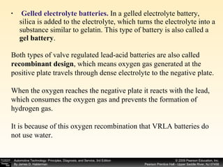 Gelled electrolyte batteries.  In a gelled electrolyte battery, silica is added to the electrolyte, which turns the electrolyte into a substance similar to gelatin. This type of battery is also called a  gel battery . Both types of valve regulated lead-acid batteries are also called  recombinant design , which means oxygen gas generated at the positive plate travels through dense electrolyte to the negative plate. When the oxygen reaches the negative plate it reacts with the lead, which consumes the oxygen gas and prevents the formation of hydrogen gas. It is because of this oxygen recombination that VRLA batteries do not use water. 