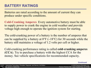 BATTERY RATINGS Batteries are rated according to the amount of current they can produce under specific conditions. Continued Cold-Cranking Amperes   Every automotive battery must be able to supply power to crank the engine in cold weather and provide voltage high enough to operate the ignition system for starting. The cold-cranking power of a battery is the number of amperes that can be supplied by a battery at 0°F (  18°C) for 30 seconds while the battery still maintains a voltage of 1.2 volts per cell or higher. Cold-cranking performance rating is called  cold - cranking amperes  ( CCA ).   Try to purchase a battery with the highest CCA for the money. See vehicle specifications for recommended capacity. 