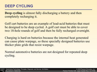 DEEP CYCLING Deep cycling  is almost fully discharging a battery and then completely recharging it. Golf cart batteries are an example of lead-acid batteries that must be designed to be deep cycled. A golf cart must be able to cover two 18-hole rounds of golf and then be fully recharged overnight. Charging is hard on batteries because the internal heat generated can cause plate warpage, so these specially designed batteries use thicker plate grids that resist warpage. Normal automotive batteries are not designed for repeated deep cycling. 