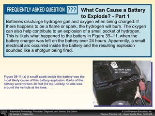 Batteries discharge hydrogen gas and oxygen when being charged. If there happens to be a flame or spark, the hydrogen will burn. The oxygen can also help contribute to an explosion of a small pocket of hydrogen. This is likely what happened to the battery in Figure 39–11, when the battery charger was left on the battery over 24 hours. Apparently, a small electrical arc occurred inside the battery and the resulting explosion sounded like a shotgun being fired. What Can Cause a Battery to Explode? - Part 1 Figure 39-11 (a) A small spark inside the battery was the most likely cause of this battery explosion. Parts of the battery were thrown 30 feet (10 m). Luckily no one was around the vehicle at the time. 