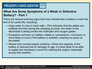 Uses water in one or more cells—This indicates that the plates are sulfated and that during the charging process, the water in the electrolyte is being turned into hydrogen and oxygen gases. Excessive corrosion on battery cables or connections—Corrosion is more likely to occur if the battery is sulfated, creating hot spots on the plates. Slower than normal engine cranking—When the capacity of the battery is reduced due to damage or age, it is less likely to be able to supply the necessary current for starting the engine, especially during cold weather. There are several warning signs that may indicate that a battery is near the end of its useful life, including: What Are Some Symptoms of a Weak or Defective Battery? - Part 1 