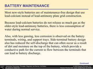 BATTERY MAINTENANCE Most new-style batteries are of maintenance-free design that use lead-calcium instead of lead-antimony plate grid construction. Because lead-calcium batteries do not release as much gas as the older-style lead-antimony batteries, there is less consumption of water during normal service. Also, with less gassing, less corrosion is observed on the battery terminals, wiring, and support trays. Side-terminal battery design also has reduced the self-discharge that can often occur as a result of dirt and moisture on the top of the battery, which provide a conductive path for the current to flow between the terminals that can lead to battery discharge. Continued 