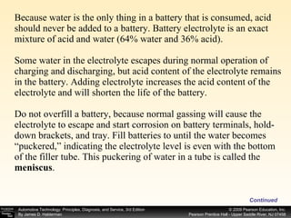 Because water is the only thing in a battery that is consumed, acid should never be added to a battery. Battery electrolyte is an exact mixture of acid and water (64% water and 36% acid). Some water in the electrolyte escapes during normal operation of charging and discharging, but acid content of the electrolyte remains in the battery. Adding electrolyte increases the acid content of the electrolyte and will shorten the life of the battery. Do not overfill a battery, because normal gassing will cause the electrolyte to escape and start corrosion on battery terminals, hold-down brackets, and tray. Fill batteries to until the water becomes “puckered,” indicating the electrolyte level is even with the bottom of the filler tube. This puckering of water in a tube is called the  meniscus . Continued 