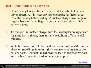 If the battery has just been charged or if the vehicle has been driven recently, it is necessary to remove the surface charge from the battery before testing. A surface charge is a charge of higher-than-normal voltage that is just on the surface of the battery plates.  To remove the surface charge, turn the headlights on high beam (brights) for 1 minute, then turn the headlights off and wait2 minutes. With the engine and all electrical accessories off, and the doors shut (to turn off the interior lights), connect a voltmeter to the battery posts. Connect the red positive lead to the positive post and the black negative lead to the negative post. Continued Open Circuit Battery Voltage Test 