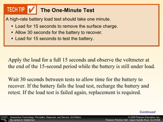 Load for 15 seconds to remove the surface charge. Allow 30 seconds for the battery to recover. Load for 15 seconds to test the battery. A high-rate battery load test should take one minute. The One-Minute Test Apply the load for a full 15 seconds and observe the voltmeter at the end of the 15-second period while the battery is still under load. Wait 30 seconds between tests to allow time for the battery to recover. If the battery fails the load test, recharge the battery and retest. If the load test is failed again, replacement is required.  Continued 