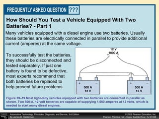 Many vehicles equipped with a diesel engine use two batteries. Usually these batteries are electrically connected in parallel to provide additional current (amperes) at the same voltage. How Should You Test a Vehicle Equipped With Two Batteries? - Part 1 Figure 39–19 Most light-duty vehicles equipped with two batteries are connected in parallel as shown. Two 500-A, 12-volt batteries are capable of supplying 1,000 amperes at 12 volts, which is needed to start many diesel engines. To successfully test the batteries, they should be disconnected and tested separately. If just one battery is found to be defective, most experts recommend that both batteries be replaced to help prevent future problems.  
