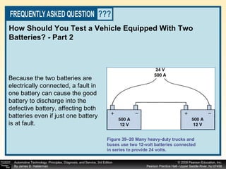 How Should You Test a Vehicle Equipped With Two Batteries? - Part 2 Figure 39–20 Many heavy-duty trucks and buses use two 12-volt batteries connected in series to provide 24 volts. Because the two batteries are electrically connected, a fault in one battery can cause the good battery to discharge into the defective battery, affecting both batteries even if just one battery is at fault. 