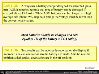 CAUTION:   Always use a battery charger designed for absorbed glass mat (AGM) batteries because that type of battery can be damaged if charged above 15.5 volts. While AGM batteries can be charged at a high average rate (about 75% amp hour rating) the voltage must be lower than the conventional charger. Most batteries should be charged at a rate equal to 1% of the battery’s CCA rating . Continued CAUTION:   Test results can be incorrectly reported on the display if improper, unclean connections to the battery are made. Also be sure the ignition switch and all accessories are in the off position. 