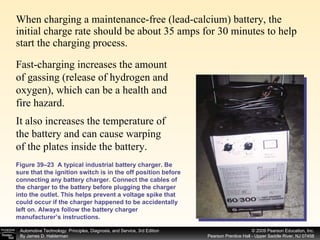 When charging a maintenance-free (lead-calcium) battery, the initial charge rate should be about 35 amps for 30 minutes to help start the charging process.  Figure 39–23  A typical industrial battery charger. Be sure that the ignition switch is in the off position before connecting any battery charger. Connect the cables of the charger to the battery before plugging the charger into the outlet. This helps prevent a voltage spike that could occur if the charger happened to be accidentally left on. Always follow the battery charger manufacturer’s instructions. It also increases the temperature of the battery and can cause warping of the plates inside the battery.  Fast-charging increases the amount of gassing (release of hydrogen and oxygen), which can be a health and fire hazard.  