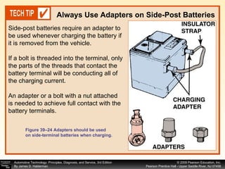 Always Use Adapters on Side-Post Batteries Figure 39–24 Adapters should be used on side-terminal batteries when charging. Side-post batteries require an adapter to be used whenever charging the battery if it is removed from the vehicle.  If a bolt is threaded into the terminal, only the parts of the threads that contact the battery terminal will be conducting all of the charging current.  An adapter or a bolt with a nut attached is needed to achieve full contact with the battery terminals.  