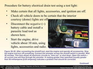 Procedure for battery electrical drain test using a test light: Figure 39–29  After connecting the shutoff tool, start the engine and operate all accessories. Stop the engine and turn off everything. Connect the ammeter across the shutoff switch in parallel. Wait 20 minutes. This time allows all electronic circuits to “time out” or shut down. Open the switch—all current now will flow through the ammeter. A reading greater than specified (usually greater than 50 milliamperes [0.05 amperes]) indicates a problem that should be corrected. Make certain that all lights, accessories, and ignition are off. Check all vehicle doors to be certain that the interior courtesy (dome) lights are off. Disconnect the  negative  (  ) battery cable and install a parasitic load tool as shown here. Start the engine, drive vehicle about 10 min, using lights, accessories and radio. Continued 