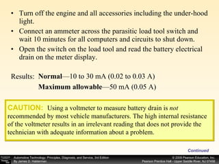 Turn off the engine and all accessories including the under-hood light. Connect an ammeter across the parasitic load tool switch and wait 10 minutes for all computers and circuits to shut down. Open the switch on the load tool and read the battery electrical drain on the meter display. Continued Normal —10 to 30 mA (0.02 to 0.03 A) Maximum allowable —50 mA (0.05 A) Results: CAUTION:   Using a voltmeter to measure battery drain is  not  recommended by most vehicle manufacturers. The high internal resistance of the voltmeter results in an irrelevant reading that does not provide the technician with adequate information about a problem. 