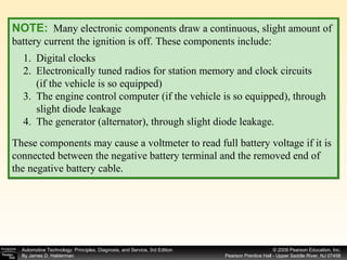 NOTE:   Many electronic components draw a continuous, slight amount of battery current the ignition is off. These components include: These components may cause a voltmeter to read full battery voltage if it is connected between the negative battery terminal and the removed end of the negative battery cable. Digital clocks Electronically tuned radios for station memory and clock circuits  (if the vehicle is so equipped) The engine control computer (if the vehicle is so equipped), through slight diode leakage The generator (alternator), through slight diode leakage.  