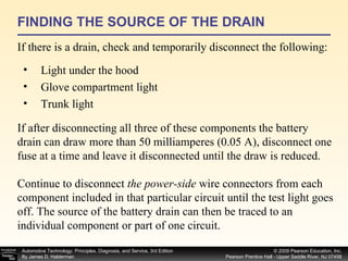 FINDING THE SOURCE OF THE DRAIN If there is a drain, check and temporarily disconnect the following: Light under the hood Glove compartment light Trunk light If after disconnecting all three of these components the battery drain can draw more than 50 milliamperes (0.05 A), disconnect one fuse at a time and leave it disconnected until the draw is reduced. Continue to disconnect  the power-side  wire connectors from each component included in that particular circuit until the test light goes off. The source of the battery drain can then be traced to an individual component or part of one circuit. 