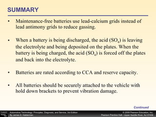 SUMMARY Maintenance-free batteries use lead-calcium grids instead of lead antimony grids to reduce gassing. When a battery is being discharged, the acid (SO 4 ) is leaving the electrolyte and being deposited on the plates. When the battery is being charged, the acid (SO 4 ) is forced off the plates and back into the electrolyte. Batteries are rated according to CCA and reserve capacity. All batteries should be securely attached to the vehicle with hold down brackets to prevent vibration damage. Continued 