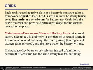 GRIDS Each positive and negative plate in a battery is constructed on a framework or  grid  of lead. Lead is soft and must be strengthened by adding  antimony  or  calcium  for battery use. Grids hold the active material and provide electrical pathways for the current created in the plate. Maintenance-Free versus Standard Battery Grids   A normal battery uses up to 5% antimony in the plate grids to add strength. The more amount of antimony, the more gassing (hydrogen and oxygen gases released), and the more water the battery will use. Maintenance-free batteries use calcium instead of antimony, because 0.2% calcium has the same strength as 6% antimony.  Continued 