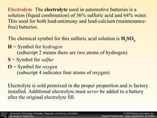 Electrolyte   The  electrolyte  used in automotive batteries is a solution (liquid combination) of 36% sulfuric acid and 64% water. This used for both lead-antimony and lead-calcium (maintenance-free) batteries. The chemical symbol for this sulfuric acid solution is  H 2 SO 4. H  =   Symbol for  hydrogen   (subscript 2 means there are two atoms of hydrogen) S  = Symbol for  sulfur O  =   Symbol for  oxygen   (subscript 4 indicates four atoms of oxygen) Electrolyte is sold premixed in the proper proportion and is factory installed. Additional electrolyte must  never  be added to a battery after the original electrolyte fill.  