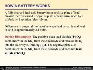 HOW A BATTERY WORKS A fully charged lead-acid battery has a positive plate of lead dioxide (peroxide) and a negative plate of lead surrounded by a sulfuric acid solution (electrolyte). Difference in potential (voltage) between lead peroxide and lead in acid is approximately 2.1 volts. During Discharging   The positive-plate lead dioxide ( PbO 2 ) combines with the  SO 4  from the electrolyte and releases its  O 2  into the electrolyte, forming  H 2 O . The negative plate also combines with the  SO 4  from the electrolyte and becomes  lead sulfate  ( PbSO 4 ).  