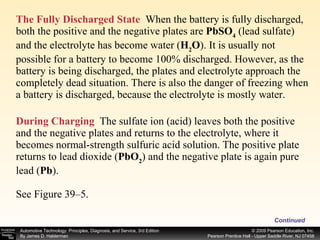 The Fully Discharged State   When the battery is fully discharged, both the positive and the negative plates are  PbSO 4  (lead sulfate) and the electrolyte has become water ( H 2 O ). It is usually not possible for a battery to become 100% discharged. However, as the battery is being discharged, the plates and electrolyte approach the completely dead situation. There is also the danger of freezing when a battery is discharged, because the electrolyte is mostly water. During Charging   The sulfate ion (acid) leaves both the positive and the negative plates and returns to the electrolyte, where it becomes normal-strength sulfuric acid solution. The positive plate returns to lead dioxide ( PbO 2 ) and the negative plate is again pure lead ( Pb ). See Figure 39–5. Continued 