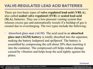 VALVE-REGULATED LEAD ACID BATTERIES There are two basic types of  valve regulated lead - acid  ( VRLA ), also called  sealed valve regulated  ( SVR ) or  sealed lead - acid  ( SLA ), batteries. They use a low-pressure venting system that releases excess gas and automatically reseals if a buildup of gas is created due to overcharging. The two types include the following: Continued Absorbed glass mat (AGM)   The acid used in an  absorbed glass mat (AGM) battery  is totally absorbed into the separator, making the battery leakproof and spillproof. The battery is assembled by compressing the cell about 20% then inserting it into the container. The compressed cell helps reduce damage caused by vibration and helps keep the acid tightly against the plates.  